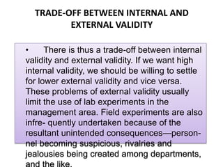 TRADE-OFF BETWEEN INTERNAL AND
EXTERNAL VALIDITY
• There is thus a trade-off between internal
validity and external validity. If we want high
internal validity, we should be willing to settle
for lower external validity and vice versa.
These problems of external validity usually
limit the use of lab experiments in the
management area. Field experiments are also
infre- quently undertaken because of the
resultant unintended consequences—person-
nel becoming suspicious, rivalries and
jealousies being created among departments,
 