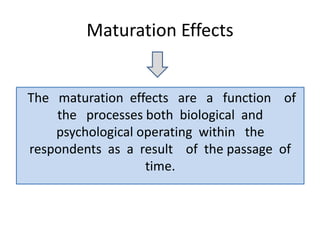 Maturation Effects
The maturation effects are a function of
the processes both biological and
psychological operating within the
respondents as a result of the passage of
time.
 