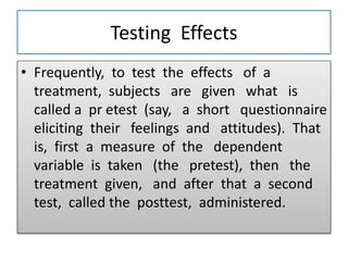Testing Effects
• Frequently, to test the effects of a
treatment, subjects are given what is
called a pr etest (say, a short questionnaire
eliciting their feelings and attitudes). That
is, first a measure of the dependent
variable is taken (the pretest), then the
treatment given, and after that a second
test, called the posttest, administered.
 