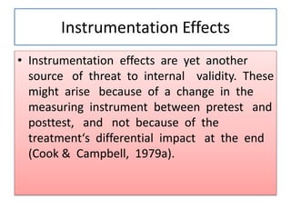 Instrumentation Effects
• Instrumentation effects are yet another
source of threat to internal validity. These
might arise because of a change in the
measuring instrument between pretest and
posttest, and not because of the
treatment‘s differential impact at the end
(Cook & Campbell, 1979a).
 