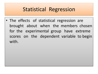 Statistical Regression
• The effects of statistical regression are
brought about when the members chosen
for the experimental group have extreme
scores on the dependent variable to begin
with.
 