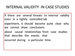 INTERNAL VALIDITY IN CASE STUDIES
If there are several threats to internal validity
even in a tightly controlled lab
experiment, it should become quite clear why
we cannot draw conclusions
about causal relationships from case studies
that describe the events that
occurred during a particular time.
 