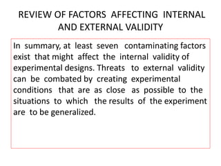REVIEW OF FACTORS AFFECTING INTERNAL
AND EXTERNAL VALIDITY
In summary, at least seven contaminating factors
exist that might affect the internal validity of
experimental designs. Threats to external validity
can be combated by creating experimental
conditions that are as close as possible to the
situations to which the results of the experiment
are to be generalized.
 