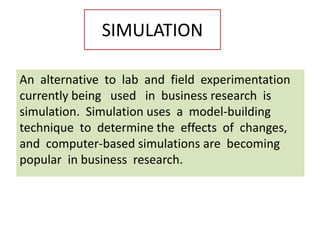 SIMULATION
An alternative to lab and field experimentation
currently being used in business research is
simulation. Simulation uses a model-building
technique to determine the effects of changes,
and computer-based simulations are becoming
popular in business research.
 