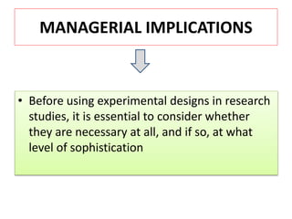 MANAGERIAL IMPLICATIONS
• Before using experimental designs in research
studies, it is essential to consider whether
they are necessary at all, and if so, at what
level of sophistication
 