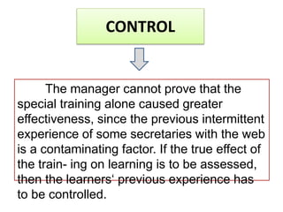 CONTROL
The manager cannot prove that the
special training alone caused greater
effectiveness, since the previous intermittent
experience of some secretaries with the web
is a contaminating factor. If the true effect of
the train- ing on learning is to be assessed,
then the learners‘ previous experience has
to be controlled.
 