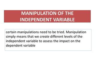 MANIPULATION OF THE
INDEPENDENT VARIABLE
certain manipulations need to be tried. Manipulation
simply means that we create different levels of the
independent variable to assess the impact on the
dependent variable
 
