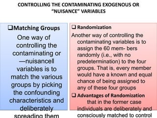 CONTROLLING THE CONTAMINATING EXOGENOUS OR
“NUISANCE” VARIABLES
Matching Groups
One way of
controlling the
contaminating or
―nuisance‖
variables is to
match the various
groups by picking
the confounding
characteristics and
deliberately
 Randomization
Another way of controlling the
contaminating variables is to
assign the 60 mem- bers
randomly (i.e., with no
predetermination) to the four
groups. That is, every member
would have a known and equal
chance of being assigned to
any of these four groups
 Advantages of Randomization
that in the former case
individuals are deliberately and
consciously matched to control
 