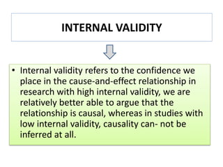 INTERNAL VALIDITY
• Internal validity refers to the confidence we
place in the cause-and-effect relationship in
research with high internal validity, we are
relatively better able to argue that the
relationship is causal, whereas in studies with
low internal validity, causality can- not be
inferred at all.
 