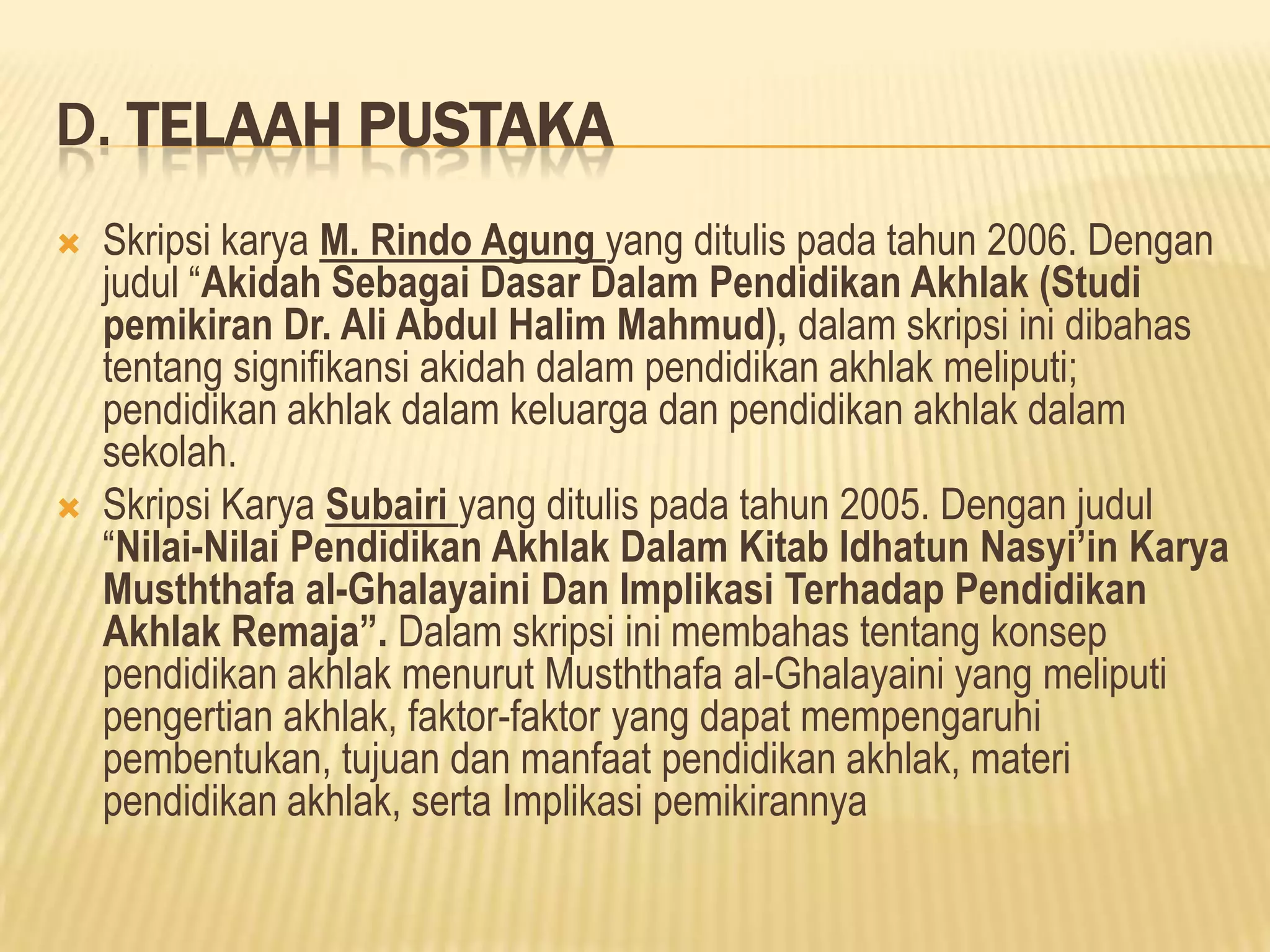 D. TELAAH PUSTAKA




Skripsi karya M. Rindo Agung yang ditulis pada tahun 2006. Dengan
judul “Akidah Sebagai Dasar Dalam Pendidikan Akhlak (Studi
pemikiran Dr. Ali Abdul Halim Mahmud), dalam skripsi ini dibahas
tentang signifikansi akidah dalam pendidikan akhlak meliputi;
pendidikan akhlak dalam keluarga dan pendidikan akhlak dalam
sekolah.
Skripsi Karya Subairi yang ditulis pada tahun 2005. Dengan judul
“Nilai-Nilai Pendidikan Akhlak Dalam Kitab Idhatun Nasyi’in Karya
Musththafa al-Ghalayaini Dan Implikasi Terhadap Pendidikan
Akhlak Remaja”. Dalam skripsi ini membahas tentang konsep
pendidikan akhlak menurut Musththafa al-Ghalayaini yang meliputi
pengertian akhlak, faktor-faktor yang dapat mempengaruhi
pembentukan, tujuan dan manfaat pendidikan akhlak, materi
pendidikan akhlak, serta Implikasi pemikirannya

 