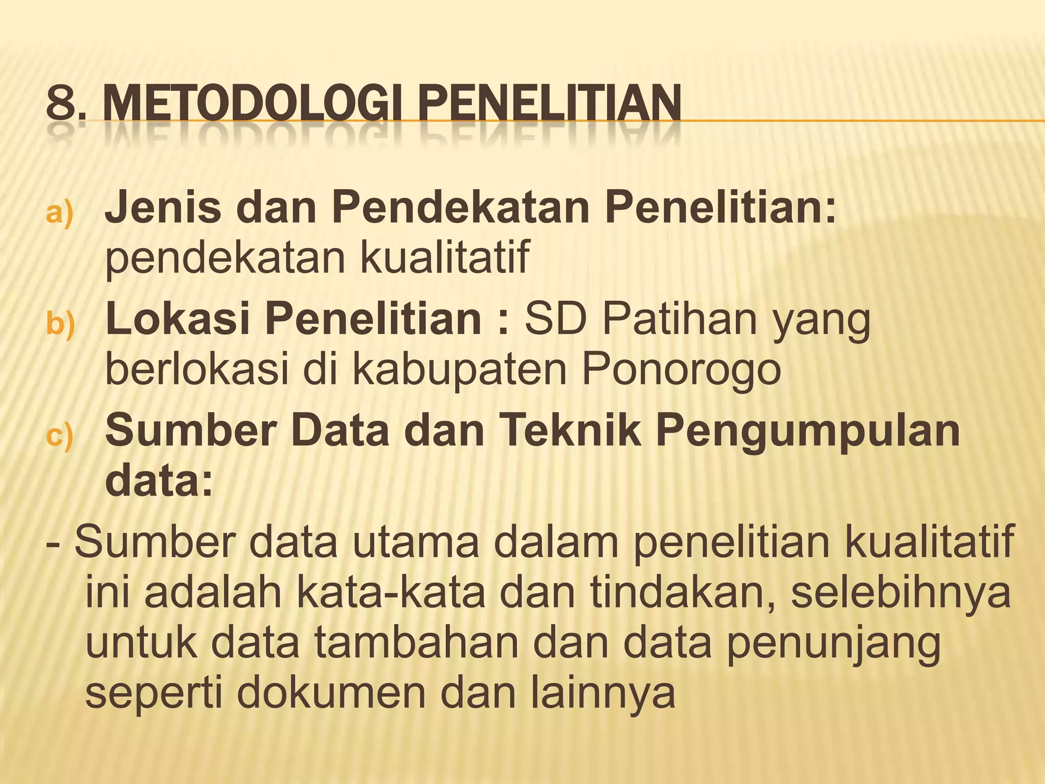 8. METODOLOGI PENELITIAN
Jenis dan Pendekatan Penelitian:
pendekatan kualitatif
b) Lokasi Penelitian : SD Patihan yang
berlokasi di kabupaten Ponorogo
c) Sumber Data dan Teknik Pengumpulan
data:
- Sumber data utama dalam penelitian kualitatif
ini adalah kata-kata dan tindakan, selebihnya
untuk data tambahan dan data penunjang
seperti dokumen dan lainnya
a)

 