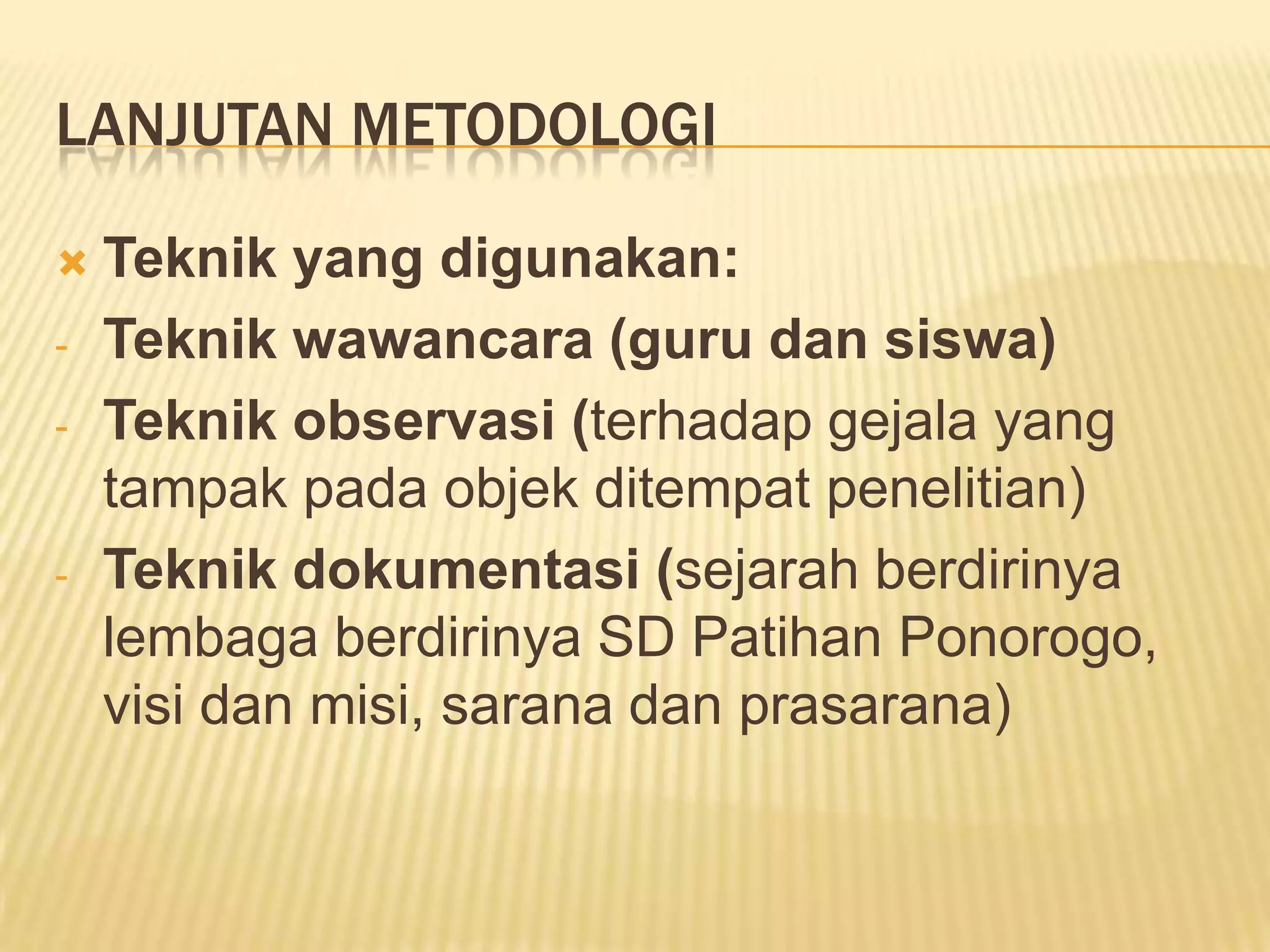 LANJUTAN METODOLOGI

-

-

Teknik yang digunakan:
Teknik wawancara (guru dan siswa)
Teknik observasi (terhadap gejala yang
tampak pada objek ditempat penelitian)
Teknik dokumentasi (sejarah berdirinya
lembaga berdirinya SD Patihan Ponorogo,
visi dan misi, sarana dan prasarana)

 