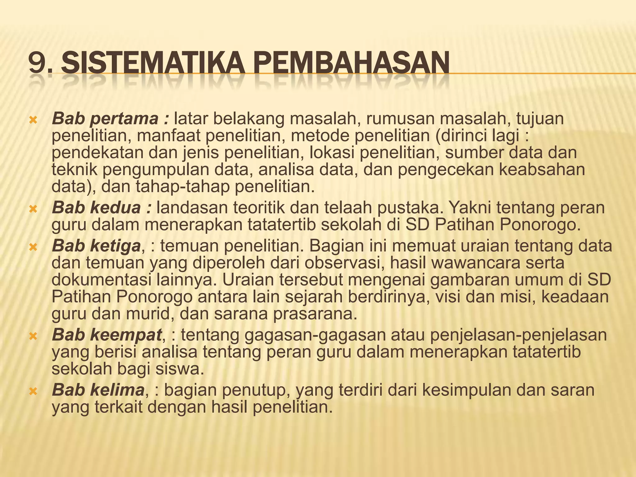 9. SISTEMATIKA PEMBAHASAN









Bab pertama : latar belakang masalah, rumusan masalah, tujuan
penelitian, manfaat penelitian, metode penelitian (dirinci lagi :
pendekatan dan jenis penelitian, lokasi penelitian, sumber data dan
teknik pengumpulan data, analisa data, dan pengecekan keabsahan
data), dan tahap-tahap penelitian.
Bab kedua : landasan teoritik dan telaah pustaka. Yakni tentang peran
guru dalam menerapkan tatatertib sekolah di SD Patihan Ponorogo.
Bab ketiga, : temuan penelitian. Bagian ini memuat uraian tentang data
dan temuan yang diperoleh dari observasi, hasil wawancara serta
dokumentasi lainnya. Uraian tersebut mengenai gambaran umum di SD
Patihan Ponorogo antara lain sejarah berdirinya, visi dan misi, keadaan
guru dan murid, dan sarana prasarana.
Bab keempat, : tentang gagasan-gagasan atau penjelasan-penjelasan
yang berisi analisa tentang peran guru dalam menerapkan tatatertib
sekolah bagi siswa.
Bab kelima, : bagian penutup, yang terdiri dari kesimpulan dan saran
yang terkait dengan hasil penelitian.

 