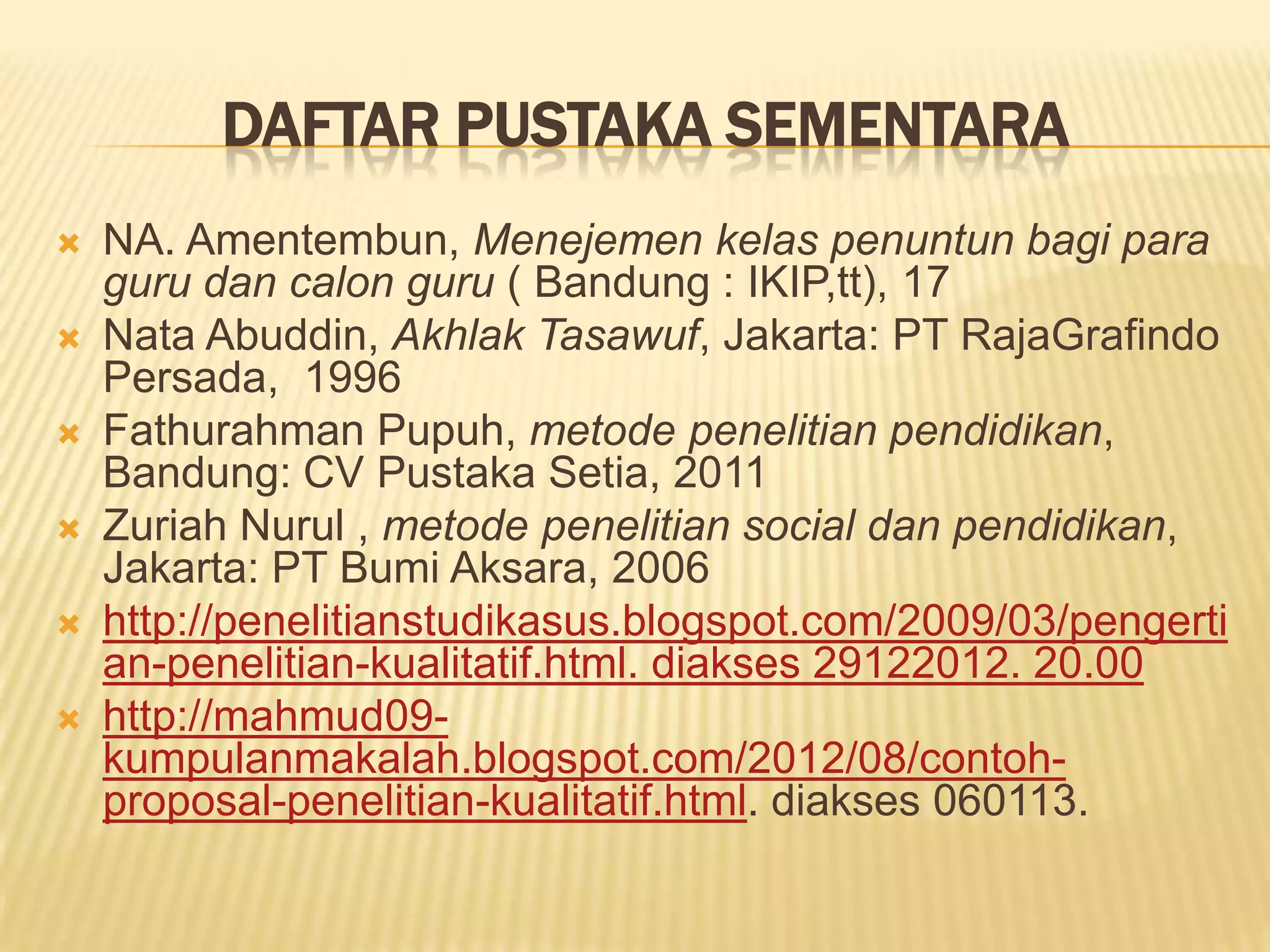 DAFTAR PUSTAKA SEMENTARA








NA. Amentembun, Menejemen kelas penuntun bagi para
guru dan calon guru ( Bandung : IKIP,tt), 17
Nata Abuddin, Akhlak Tasawuf, Jakarta: PT RajaGrafindo
Persada, 1996
Fathurahman Pupuh, metode penelitian pendidikan,
Bandung: CV Pustaka Setia, 2011
Zuriah Nurul , metode penelitian social dan pendidikan,
Jakarta: PT Bumi Aksara, 2006
http://penelitianstudikasus.blogspot.com/2009/03/pengerti
an-penelitian-kualitatif.html. diakses 29122012. 20.00
http://mahmud09kumpulanmakalah.blogspot.com/2012/08/contohproposal-penelitian-kualitatif.html. diakses 060113.

 