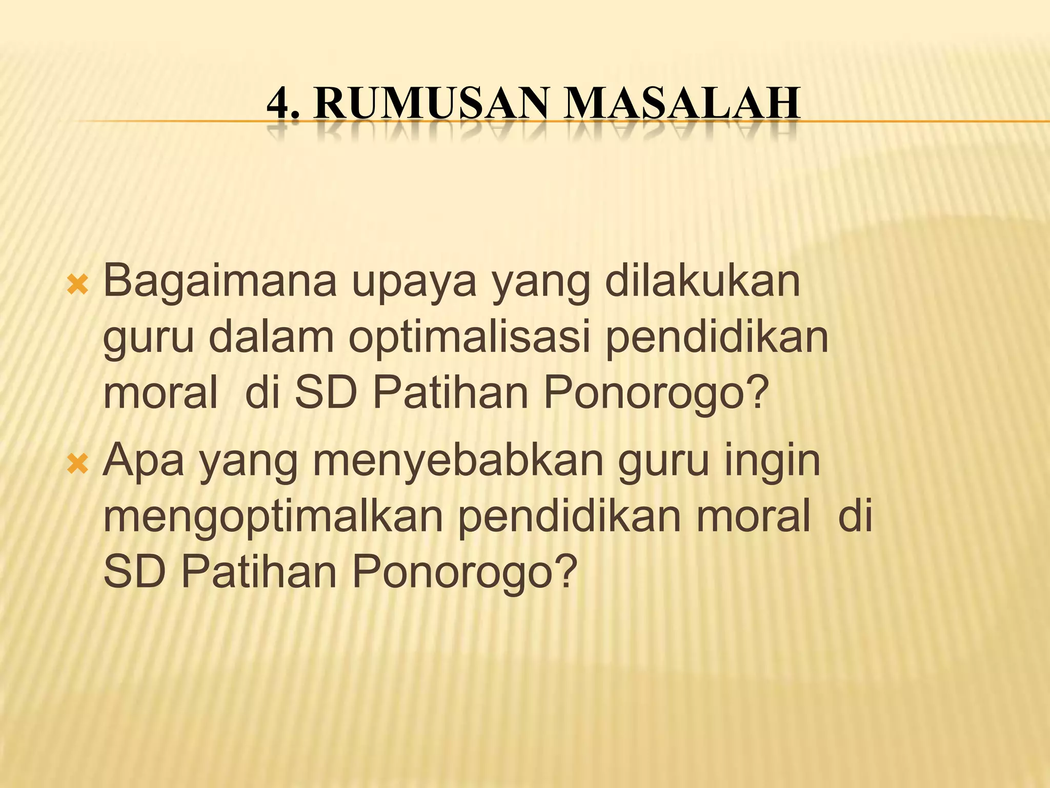 4. RUMUSAN MASALAH

Bagaimana upaya yang dilakukan
guru dalam optimalisasi pendidikan
moral di SD Patihan Ponorogo?
 Apa yang menyebabkan guru ingin
mengoptimalkan pendidikan moral di
SD Patihan Ponorogo?


 