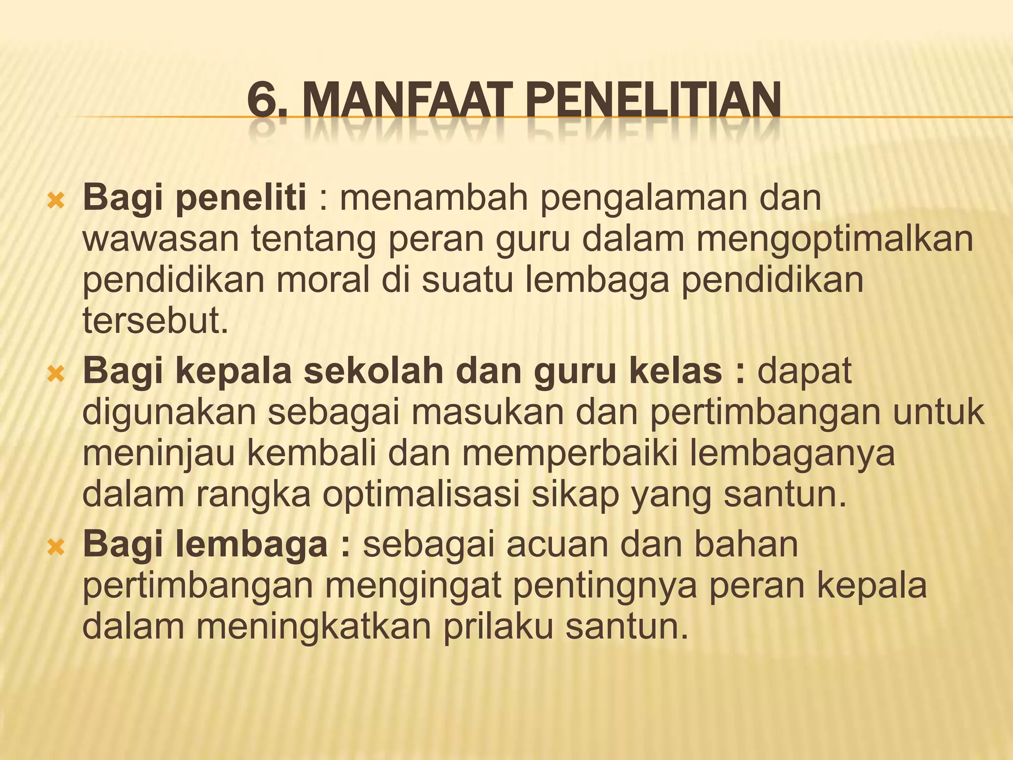 6. MANFAAT PENELITIAN






Bagi peneliti : menambah pengalaman dan
wawasan tentang peran guru dalam mengoptimalkan
pendidikan moral di suatu lembaga pendidikan
tersebut.
Bagi kepala sekolah dan guru kelas : dapat
digunakan sebagai masukan dan pertimbangan untuk
meninjau kembali dan memperbaiki lembaganya
dalam rangka optimalisasi sikap yang santun.
Bagi lembaga : sebagai acuan dan bahan
pertimbangan mengingat pentingnya peran kepala
dalam meningkatkan prilaku santun.

 