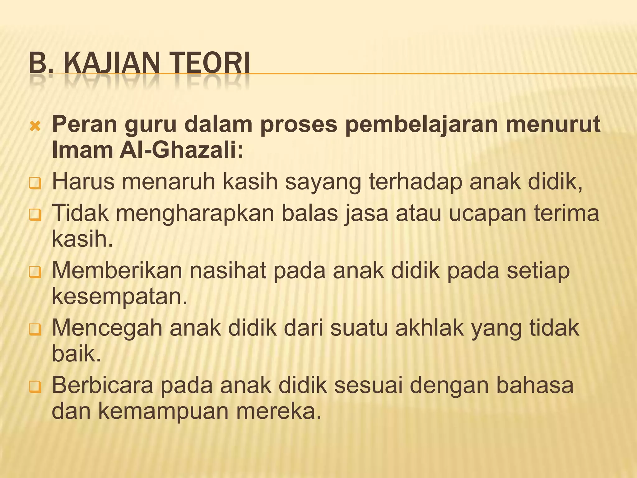 B. KAJIAN TEORI








Peran guru dalam proses pembelajaran menurut
Imam Al-Ghazali:
Harus menaruh kasih sayang terhadap anak didik,
Tidak mengharapkan balas jasa atau ucapan terima
kasih.
Memberikan nasihat pada anak didik pada setiap
kesempatan.
Mencegah anak didik dari suatu akhlak yang tidak
baik.
Berbicara pada anak didik sesuai dengan bahasa
dan kemampuan mereka.

 
