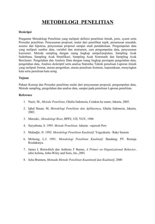 METODELOGI PENELITIAN
Deskripsi

Pengantar Metodologi Penelitian yang meliputi definisi penelitian ilmiah, jenis, syarat serta
Prosedur penelitian. Penyusunan proposal, mulai dari pemilihan topik, perumusan masalah,
asumsi dan hipotesa, penyusunan proposal sampai studi pendahuluan. Pengumpulan data
yang meliputi sumber data, variabel dan instrumen, cara pengumpulan data, penyusunan
kuesioner. Metode sampling dengan ruang lingkup sampel/populasi, Sampling Acak
Sederhana, Sampling Acak Stratifikasi, Sampling Acak Sistematik dan Sampling Acak
Bercluster. Pengolahan dan Analisis Data dengan ruang lingkup persiapan pengolahan data,
pengolahan data, Analisis deskriptif serta analisa Statistika Teknik penulisan Laporan ilmiah
yang meliputi format, aturan pengetikan, aturan penulisan footnote, kepustakaan, menyingkat
kata serta penulisan kata asing

Tujuan

Paham Konsep dan Prosedur penelitian mulai dari penyusunan proposal, pengumpulan data,
Metode sampling, pengolahan dan analisa data, sampai pada penulisan Laporan penelitian.

Reference

   1. Nazir, M., Metode Penelitian, Ghalia Indonesia, Cetakan ke enam, Jakarta, 2005.

   2. Iqbal Hasan, M, Metodelogi Penelitian dan Aplikasinya, Ghalia Indonesia, Jakarta,
      2002.

   3. Marzuki., Metodologi Riset, BPFE, UII, YGY, 1986

   4. Suryabrata, S. 1995. Metode Penelitian. Jakarta : rajawali Pers

   5. Muhadjir, N. 1992. Metodologi Penelitian Kualitatif. Yogyakarta : Rake Sarasin

   6. Moleong, L.J. 1991. Metodologi Penelitian Kualitatif. Bandung: PT. Remaja
      Rosdakarya.

   7. James L Bonwditch dan Anthony F Buono, A Primer on Organizational Behavior,
      edisi kelima, John-Wiley and Sons, Inc.,2001

   8. Julia Brannen, Memadu Metode Penelitian Kuantitatif dan Kualitatif, 2000
 