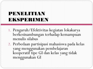 PENELITIAN
EKSPERIMEN
1. Pengaruh/Efektivitas kegiatan lokakarya
berkesinambungan terhadap kemampuan
menulis silabus
2. Perbedaan partisipasi mahasiswa pada kelas
yang menggunakan pembelajaran
kooperatif tipe GI dan kelas yang tidak
menggunakan GI
 
