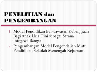 PENELITIAN dan
PENGEMBANGAN
1. Model Pendidikan Berwawasan Kebangsaan
Bagi Anak Usia Dini sebagai Sarana
Integrasi Bangsa
2. Pengembangan Model Pengendalian Mutu
Pendidikan Sekolah Menengah Kejuruan
 