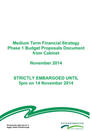 1
Medium Term Financial Strategy
Phase 1 Budget Proposals Document
from Cabinet
November 2014
STRICTLY EMBARGOED UNTIL
5pm on 14 November 2014
Medium-Term Financial Strategy Proposals Document from Cabinet January 2014
Growing the right way for a
bigger, better Peterborough
 