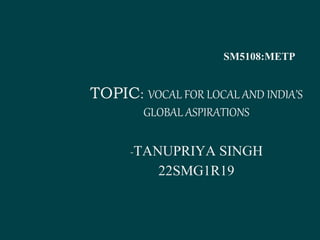 SM5108:METP
TOPIC: VOCAL FOR LOCAL AND INDIA’S
GLOBAL ASPIRATIONS
-TANUPRIYA SINGH
22SMG1R19
 
