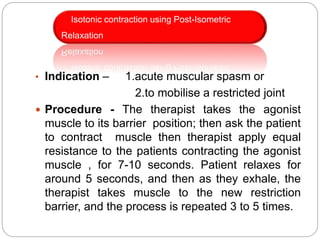 • Indication – 1.acute muscular spasm or
2.to mobilise a restricted joint
 Procedure - The therapist takes the agonist
muscle to its barrier position; then ask the patient
to contract muscle then therapist apply equal
resistance to the patients contracting the agonist
muscle , for 7-10 seconds. Patient relaxes for
around 5 seconds, and then as they exhale, the
therapist takes muscle to the new restriction
barrier, and the process is repeated 3 to 5 times.
Isotonic contraction using Post-Isometric
Relaxation
 