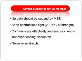 • No pain should be caused by MET.
• Keep contractions light (20-30% of strength)
• Communicate effectively and ensure client is
not experiencing discomfort.
• Never over-stretch.
Simple guidelines for using MET:
 