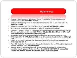  Chaitow L. Muscle Energy Techniques. 3rd ed. Philadelphia: Churchill Livingstone
Elsevier2006. 3.ternal operf the muscle
 Matthews PB. Evolving views on the ination and functional role ol. Nov 1981;320:1‐30.
4.sibility. Phy820.
 spindle. J Physiosiol Rev. Oct 1978;58(4):763‐5.y. 7th ed: WB Saunders; 1986.
 McCloskey DI. Kinesthetic sen Guyton A. Textbook of Medical Physiolog6.
 Denegar C, Saliba S, Saliba E. Therapuetic Modalities for Musculoskeletal Injuries. 2nd ed.
Champaign, IL: Human Kinetics; 2006. 7. Weng MC, Lee CL, Chen CH, et al. Effects of
different stretching techniques on the outcomes
 of isokinetic exercise in patients with knee osteoarthritis. Kaohsiung J Med Sci. Jun
2009;25(6):306‐315. 8.AM, Schwartz SL, et al. A randomizedour techniques. J Strength
Con
 Fasen JM, O'Connor controlled trial of hamstring stretching: comparison of fd Res. Mar
2009;23(2):660‐667. 9.
 Ward RC, Hruby RJ. Foundations for Osteopathic Medicine. 2nd ed. Philadelphia: Lippencott
Williams & Wilkins; 2002. 10. flexibility of
 Smith M, Fryer G. A comparison of two muscle energy techniques for increasingthe
hamstring muscle group. J Bodyw Mov Ther. Oct 2008;12(4):312‐317. 11. Mahieu NN,
Cools A, De Wilde B, Boon M, Witvrouw E. Effect of proprioceptive
References
 