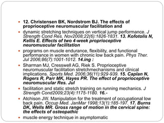 12. Christensen BK, Nordstrom BJ. The effects of
proprioceptive neuromuscular facilitation and
 dynamic stretching techniques on vertical jump performance. J
Strength Cond Res. Nov2008;22(6):1826‐1831. 13. Kofotolis N,
Kellis E. Effects of two 4‐week proprioceptive
neuromuscular facilitation
 programs on muscle endurance, flexibility, and functional
performance in women with chronic low back pain. Phys Ther.
Jul 2006;86(7):1001‐1012. 14.ing :
 Sharman MJ, Cresswell AG, Riek S. Proprioceptive
neuromuscular facilitation stretchmechanisms and clinical
implications. Sports Med. 2006;36(11):929‐939. 15. Caplan N,
Rogers R, Parr MK, Hayes PR. The effect of proprioceptive
neuromuscular Res. Jul
 facilitation and static stretch training on running mechanics. J
Strength Cond2009;23(4):1175‐1180. 16.‐
 Atchison JW. Manipulation for the treatment of occupational low
back pain. Occup Med. JanMar 1998;13(1):185‐197. 17. Burns
DK, Wells MR. Gross range of motion in the cervical spine:
the effects of osteopathic
 muscle energy technique in asymptomatic
 