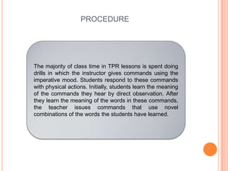 PROCEDURE
The majority of class time in TPR lessons is spent doing
drills in which the instructor gives commands using the
imperative mood. Students respond to these commands
with physical actions. Initially, students learn the meaning
of the commands they hear by direct observation. After
they learn the meaning of the words in these commands,
the teacher issues commands that use novel
combinations of the words the students have learned.
 