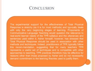 CONCLUSION
The experimental support for the effectiveness of Total Physical
Response is sketchy (as it is for most methods) and typ-ically deals
with only the very beginning stages of learning. Proponents of
Communicative Language Teaching would question the relevance to
real-world learner needs of the TPR syllabus and the utterances and
sentences used within it. Asher himself, however, has stressed that
Total Physical Response should be used in association with other
methods and techniques. Indeed, practitioners of TPR typically follow
this recom-mendation, suggesting that for many teachers TPR
represents a useful set of techniques and is compatible with other
approaches to teaching. TPR practices therefore may be effective for
reasons other than those proposed by Asher and do not necessarily
demand commitment to the learning theories used to justify them.
 