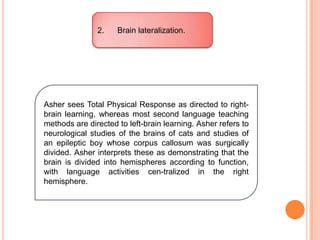 2. Brain lateralization.
Asher sees Total Physical Response as directed to right-
brain learning, whereas most second language teaching
methods are directed to left-brain learning. Asher refers to
neurological studies of the brains of cats and studies of
an epileptic boy whose corpus callosum was surgically
divided. Asher interprets these as demonstrating that the
brain is divided into hemispheres according to function,
with language activities cen-tralized in the right
hemisphere.
 