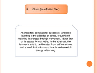 3. Stress (an affective filter)
An important condition for successful language
learning is the absence of stress. focusing on
meaning interpreted through movement, rather than
on language forms studied in the ab-stract, the
learner is said to be liberated from self-conscious
and stressful situations and is able to devote full
energy to learning.
 