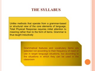 THE SYLLABUS
Unlike methods that operate from a grammar-based
or structural view of the core elements of language,
Total Physical Response requires initial attention to
meaning rather than to the form of items. Grammar is
thus taught inductively
Grammatical features and vocabulary items are
selected not according to their frequency of need or
use in target language situations, but according to
the situations in which they can be used in the
classroom
 