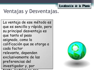 Ventajas y Desventajas.La ventaja de ese método es que es sencillo y rápido, pero su principal desventaja es que tanto el peso asignado, como la calificación que se otorga a cada factor relevante, dependen exclusivamente de las preferencias del investigador y, por tanto, podrían no ser reproducibles