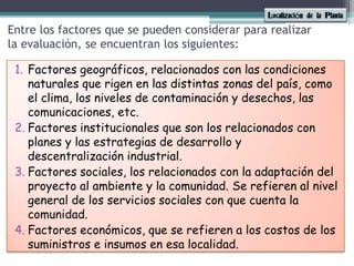 Entre los factores que se pueden considerar para realizar la evaluación, se encuentran los siguientes:Factores geográficos, relacionados con las condiciones naturales que rigen en las distintas zonas del país, como el clima, los niveles de contaminación y desechos, las comunicaciones, etc. Factores institucionales que son los relacionados con planes y las estrategias de desarrollo y descentralización industrial. Factores sociales, los relacionados con la adaptación del proyecto al ambiente y la comunidad. Se refieren al nivel general de los servicios sociales con que cuenta la comunidad. Factores económicos, que se refieren a los costos de los suministros e insumos en esa localidad. 