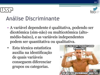 Análise Discriminante
• A variável dependente é qualitativa, podendo ser
dicotômica (sim-não) ou multicotômica (alto-
médio-baixo), e as variáveis independentes
podem ser quantitativa ou qualitativa.
10
• Esta técnica estatística
auxilia na identificação
de quais variáveis
conseguem diferenciar
grupos ou categorias.
 