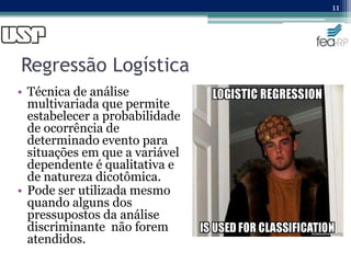 Regressão Logística
• Técnica de análise
multivariada que permite
estabelecer a probabilidade
de ocorrência de
determinado evento para
situações em que a variável
dependente é qualitativa e
de natureza dicotômica.
• Pode ser utilizada mesmo
quando alguns dos
pressupostos da análise
discriminante não forem
atendidos.
11
 