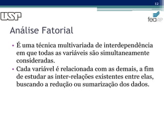 Análise Fatorial
• É uma técnica multivariada de interdependência
em que todas as variáveis são simultaneamente
consideradas.
• Cada variável é relacionada com as demais, a fim
de estudar as inter-relações existentes entre elas,
buscando a redução ou sumarização dos dados.
12
 
