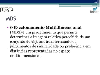MDS
• O Escalonamento Multidimensional
(MDS) é um procedimento que permite
determinar a imagem relativa percebida de um
conjunto de objetos, transformando os
julgamentos de similaridade ou preferência em
distâncias representadas no espaço
multidimensional.
14
 