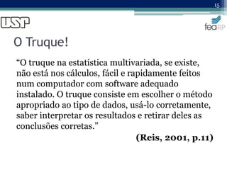 O Truque!
“O truque na estatística multivariada, se existe,
não está nos cálculos, fácil e rapidamente feitos
num computador com software adequado
instalado. O truque consiste em escolher o método
apropriado ao tipo de dados, usá-lo corretamente,
saber interpretar os resultados e retirar deles as
conclusões corretas.”
(Reis, 2001, p.11)
15
 