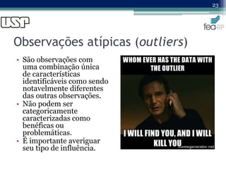 Observações atípicas (outliers)
• São observações com
uma combinação única
de características
identificáveis como sendo
notavelmente diferentes
das outras observações.
• Não podem ser
categoricamente
caracterizadas como
benéficas ou
problemáticas.
• É importante averiguar
seu tipo de influência.
23
 