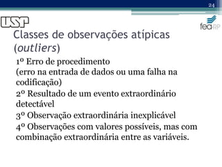 Classes de observações atípicas
(outliers)
1º Erro de procedimento
(erro na entrada de dados ou uma falha na
codificação)
2º Resultado de um evento extraordinário
detectável
3º Observação extraordinária inexplicável
4º Observações com valores possíveis, mas com
combinação extraordinária entre as variáveis.
24
 