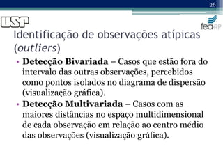 Identificação de observações atípicas
(outliers)
• Detecção Bivariada – Casos que estão fora do
intervalo das outras observações, percebidos
como pontos isolados no diagrama de dispersão
(visualização gráfica).
• Detecção Multivariada – Casos com as
maiores distâncias no espaço multidimensional
de cada observação em relação ao centro médio
das observações (visualização gráfica).
26
 