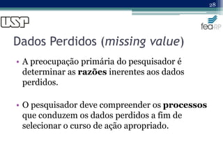 Dados Perdidos (missing value)
• A preocupação primária do pesquisador é
determinar as razões inerentes aos dados
perdidos.
• O pesquisador deve compreender os processos
que conduzem os dados perdidos a fim de
selecionar o curso de ação apropriado.
28
 