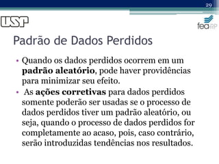 Padrão de Dados Perdidos
• Quando os dados perdidos ocorrem em um
padrão aleatório, pode haver providências
para minimizar seu efeito.
• As ações corretivas para dados perdidos
somente poderão ser usadas se o processo de
dados perdidos tiver um padrão aleatório, ou
seja, quando o processo de dados perdidos for
completamente ao acaso, pois, caso contrário,
serão introduzidas tendências nos resultados.
29
 