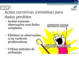 Ações corretivas (remédios) para
dados perdidos
• Incluir somente
observações com dados
completos
• Eliminar as observações
e/ou variáveis
problemáticas
• Utilizar métodos de
atribuição
30
 