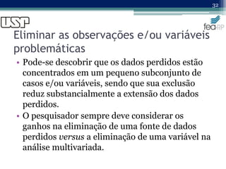 Eliminar as observações e/ou variáveis
problemáticas
• Pode-se descobrir que os dados perdidos estão
concentrados em um pequeno subconjunto de
casos e/ou variáveis, sendo que sua exclusão
reduz substancialmente a extensão dos dados
perdidos.
• O pesquisador sempre deve considerar os
ganhos na eliminação de uma fonte de dados
perdidos versus a eliminação de uma variável na
análise multivariada.
32
 