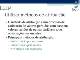 Utilizar métodos de atribuição
• O método de atribuição é um processo de
estimação de valores perdidos com base em
valores válidos de outras variáveis e/ou
observações na amostra.
• Principais métodos de atribuição:
▫ Substituição por um caso
▫ Substituição pela média
▫ Atribuição por regressão
33
 